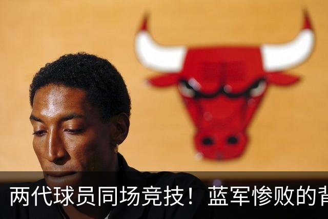 两代球员同场竞技！蓝军惨败的背后真相